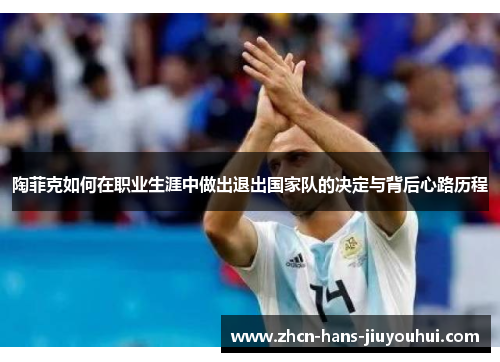 陶菲克如何在职业生涯中做出退出国家队的决定与背后心路历程