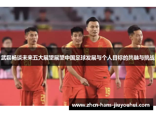 武磊畅谈未来五大展望展望中国足球发展与个人目标的共融与挑战