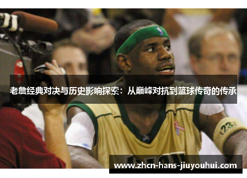 老詹经典对决与历史影响探索：从巅峰对抗到篮球传奇的传承