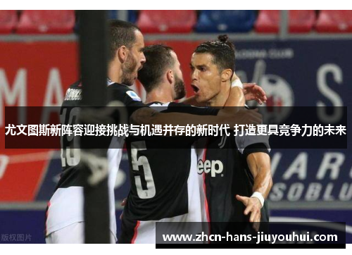 尤文图斯新阵容迎接挑战与机遇并存的新时代 打造更具竞争力的未来