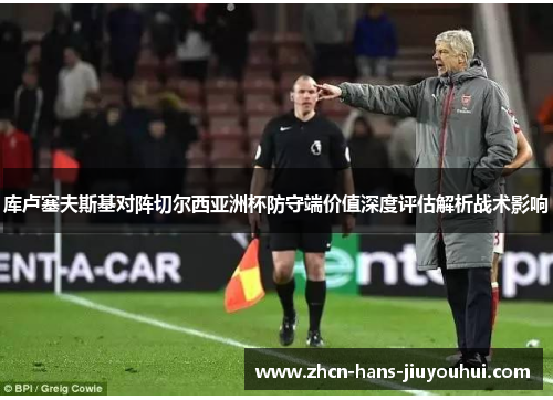 库卢塞夫斯基对阵切尔西亚洲杯防守端价值深度评估解析战术影响