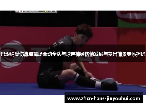 巴埃纳受伤流泪离场牵动全队与球迷神经伤情发展与复出前景更添担忧